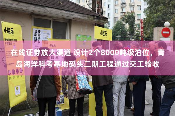 在线证劵放大渠道 设计2个8000吨级泊位，青岛海洋科考基地码头二期工程通过交工验收