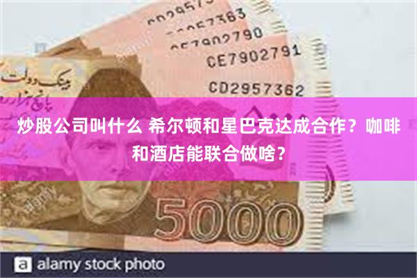 炒股公司叫什么 希尔顿和星巴克达成合作？咖啡和酒店能联合做啥？