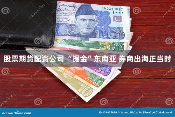 股票期货配资公司 “掘金”东南亚 券商出海正当时