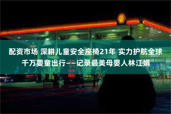 配资市场 深耕儿童安全座椅21年 实力护航全球千万婴童出行——记录最美母婴人林江娟