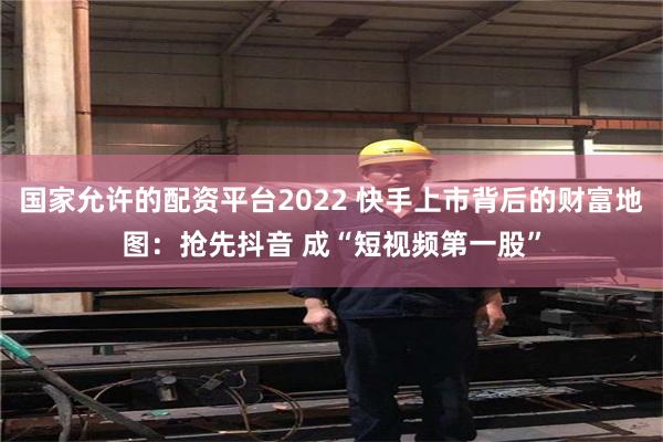 国家允许的配资平台2022 快手上市背后的财富地图：抢先抖音 成“短视频第一股”