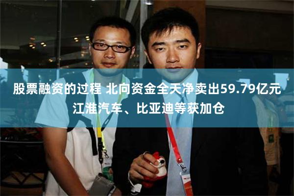 股票融资的过程 北向资金全天净卖出59.79亿元 江淮汽车、比亚迪等获加仓