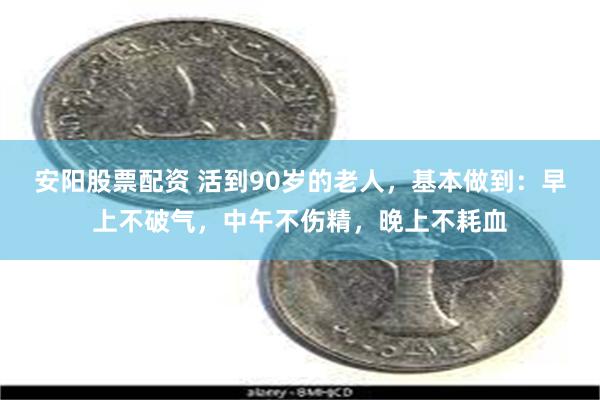 安阳股票配资 活到90岁的老人，基本做到：早上不破气，中午不伤精，晚上不耗血