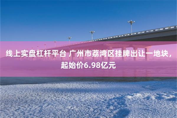 线上实盘杠杆平台 广州市荔湾区挂牌出让一地块，起始价6.98亿元