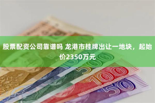 股票配资公司靠谱吗 龙港市挂牌出让一地块，起始价2350万元