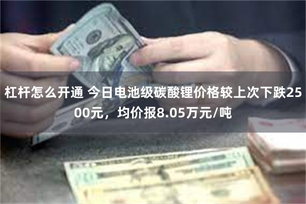 杠杆怎么开通 今日电池级碳酸锂价格较上次下跌2500元，均价报8.05万元/吨