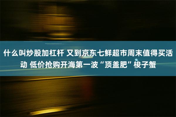 什么叫炒股加杠杆 又到京东七鲜超市周末值得买活动 低价抢购开海第一波“顶盖肥”梭子蟹