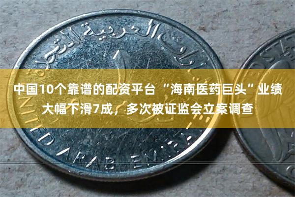 中国10个靠谱的配资平台 “海南医药巨头”业绩大幅下滑7成，多次被证监会立案调查