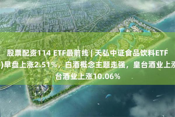 股票配资114 ETF最前线 | 天弘中证食品饮料ETF(159736)早盘上涨2.51%，白酒概念主题走强，皇台酒业上涨10.06%