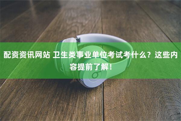 配资资讯网站 卫生类事业单位考试考什么？这些内容提前了解！