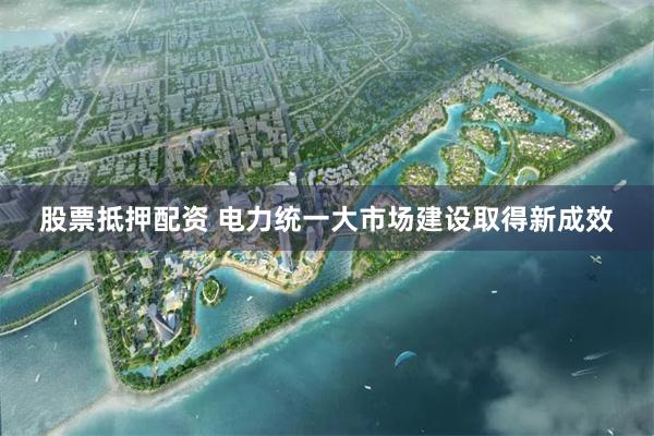 股票抵押配资 电力统一大市场建设取得新成效