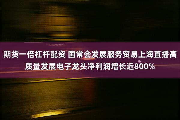 期货一倍杠杆配资 国常会发展服务贸易上海直播高质量发展电子龙头净利润增长近800%