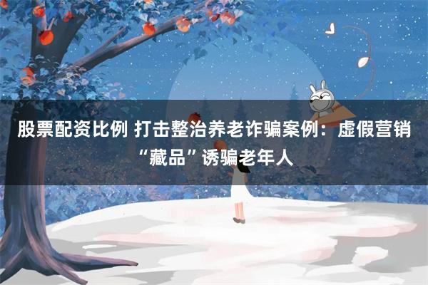 股票配资比例 打击整治养老诈骗案例：虚假营销“藏品”诱骗老年人