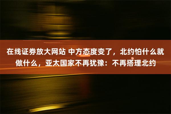 在线证劵放大网站 中方态度变了，北约怕什么就做什么，亚太国家不再犹豫：不再搭理北约