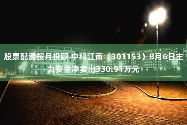 股票配资按月投顾 中科江南（301153）8月6日主力资金净卖出330.91万元