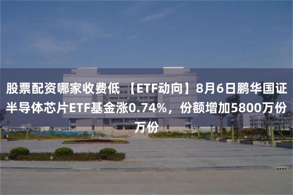 股票配资哪家收费低 【ETF动向】8月6日鹏华国证半导体芯片ETF基金涨0.74%，份额增加5800万份