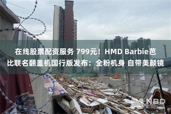 在线股票配资服务 799元！HMD Barbie芭比联名翻盖机国行版发布：全粉机身 自带美颜镜