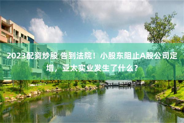 2023配资炒股 告到法院！小股东阻止A股公司定增，亚太实业发生了什么？