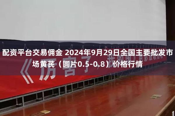 配资平台交易佣金 2024年9月29日全国主要批发市场黄芪（圆片0.5-0.8）价格行情