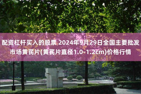 配资杠杆买入的股票 2024年9月29日全国主要批发市场黄芪片(黄芪片直径1.0-1.2cm)价格行情