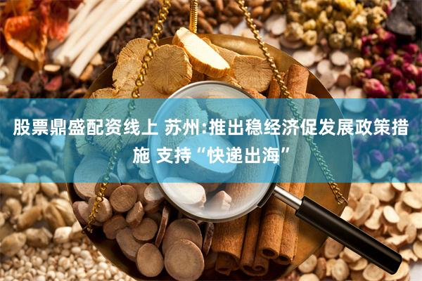 股票鼎盛配资线上 苏州:推出稳经济促发展政策措施 支持“快递出海”