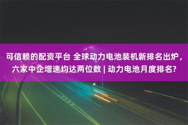 可信赖的配资平台 全球动力电池装机新排名出炉，六家中企增速均达两位数 | 动力电池月度排名?