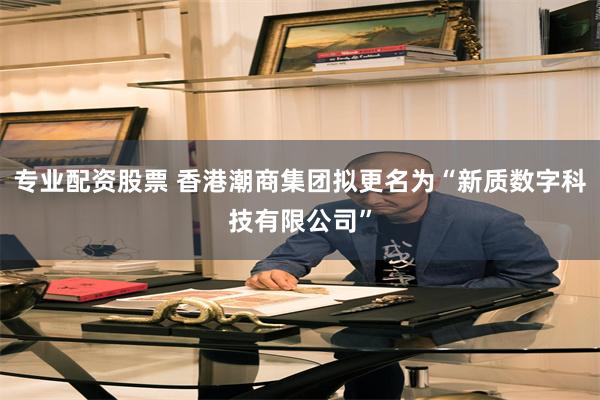 专业配资股票 香港潮商集团拟更名为“新质数字科技有限公司”