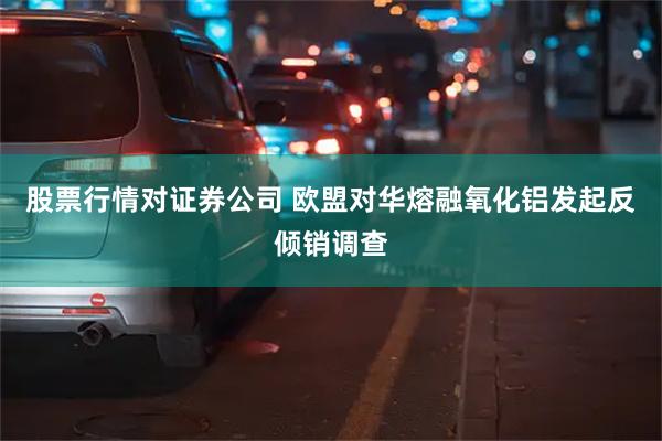 股票行情对证券公司 欧盟对华熔融氧化铝发起反倾销调查