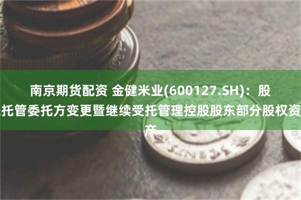 南京期货配资 金健米业(600127.SH)：股权托管委托方变更暨继续受托管理控股股东部分股权资产