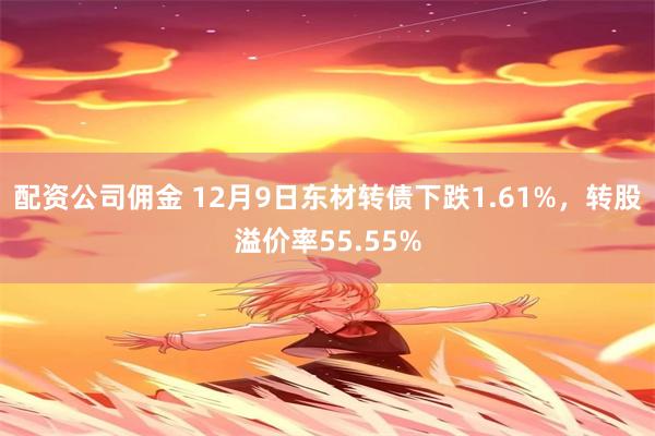 配资公司佣金 12月9日东材转债下跌1.61%，转股溢价率55.55%