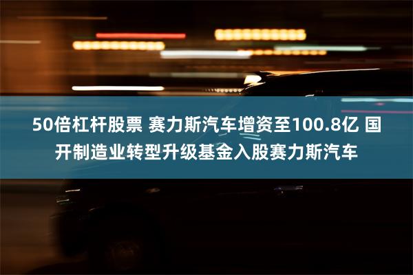 50倍杠杆股票 赛力斯汽车增资至100.8亿 国开制造业转型升级基金入股赛力斯汽车