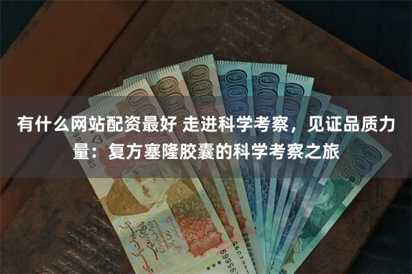 有什么网站配资最好 走进科学考察，见证品质力量：复方塞隆胶囊的科学考察之旅