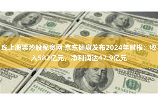 线上股票炒股配资网 京东健康发布2024年财报：收入582亿元，净利润达47.9亿元