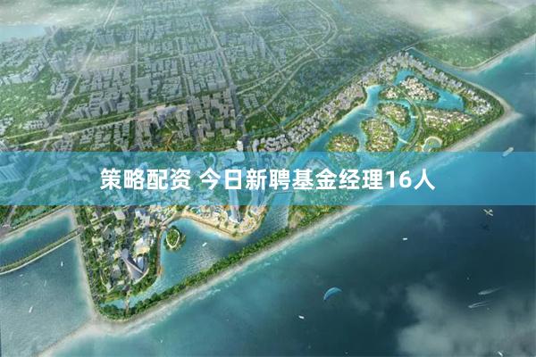 策略配资 今日新聘基金经理16人